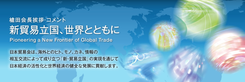 槍田会長挨拶・コメント 新貿易立国、世界とともに Pioneering a New Frontier of Global Trade - 日本貿易会は、海外とのヒト、モノ、カネ、情報の相互交流によって成り立つ「新・貿易立国」の実現を通じて日本経済の活性化と世界経済の健全な発展に貢献します。