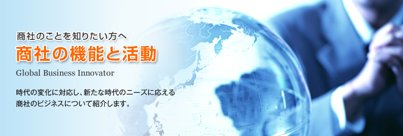 商社のことを知りたい方へ 商社の機能と活動 Global Business Innovator - 時代の変化に対応し、新たな時代のニーズに応える商社のビジネスについて紹介します。