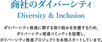 商社のダイバーシティ～Diversity & Inclusion～ ダイバーシティ推進に関する取り組みを支援するため、ダイバーシティ推進コミッティを設置し、ダイバーシティ推進プロジェクトを本格スタートしています。