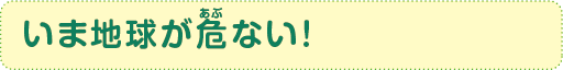 いま地球が危(あぶ)ない！