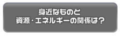 身近なものと資源・エネルギーの関係は？