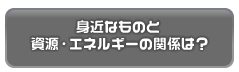 身近なものと資源・エネルギーの関係は？