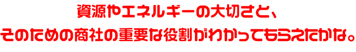 資源やエネルギーの大切さと、そのための商社の重要な役割がわかってもらえたかな。