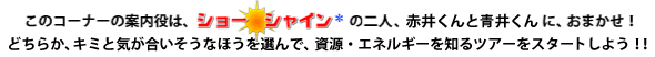 このコーナーの案内役は、ショー シャインの二人、赤井くんと青井くんに、おまかせ！どちらか、キミと気が合いそうなほうを選んで、資源・エネルギーを知るツアーをスタートしよう！！