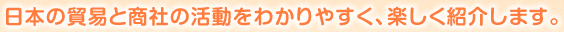 日本の貿易と商社の活動をわかりやすく、楽しく紹介します。