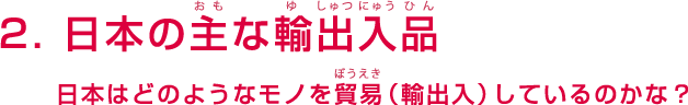 2. 日本の主な輸出入品 - 日本はどのようなモノを貿易（輸出入）しているのかな？