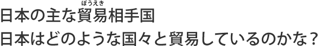 日本の主な貿易相手国
日本はどのような国々と貿易（ぼうえき）しているのかな？