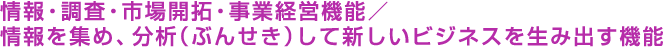 情報・調査・市場開拓・事業経営機能／情報を集め、分析（ぶんせき）して新しいビジネスを生み出す機能